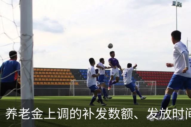 养老金上调的补发数额、发放时间，一文讲透，退休朋友收好