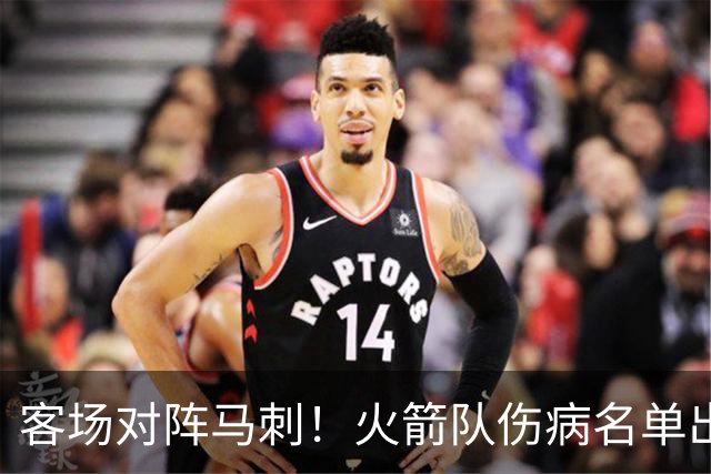 客场对阵马刺！火箭队伤病名单出炉：中锋+射手出战成疑，菲利普斯及时复出