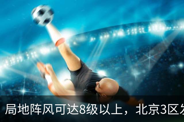 局地阵风可达8级以上，北京3区发布大风蓝色预警