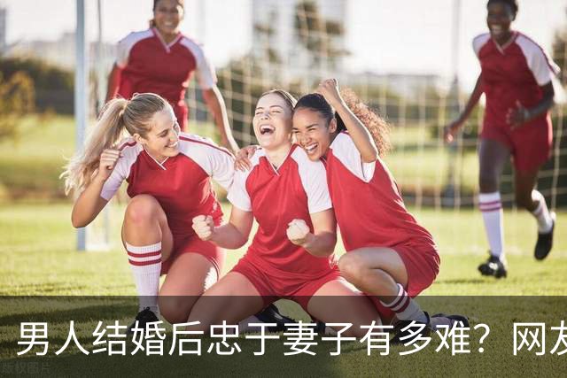 男人结婚后忠于妻子有多难？网友：反正玩不要被我知道，知道了我也玩