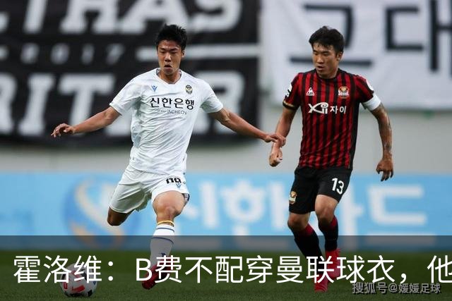 霍洛维：B费不配穿曼联球衣，他只会摊手把责任都推给别人