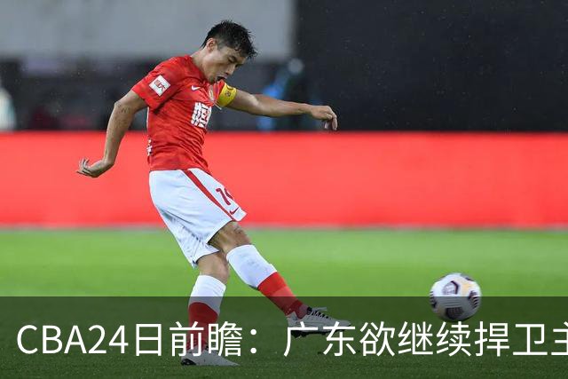 CBA24日前瞻：广东欲继续捍卫主场 邹阳状态火热率队挑战卫冕冠军